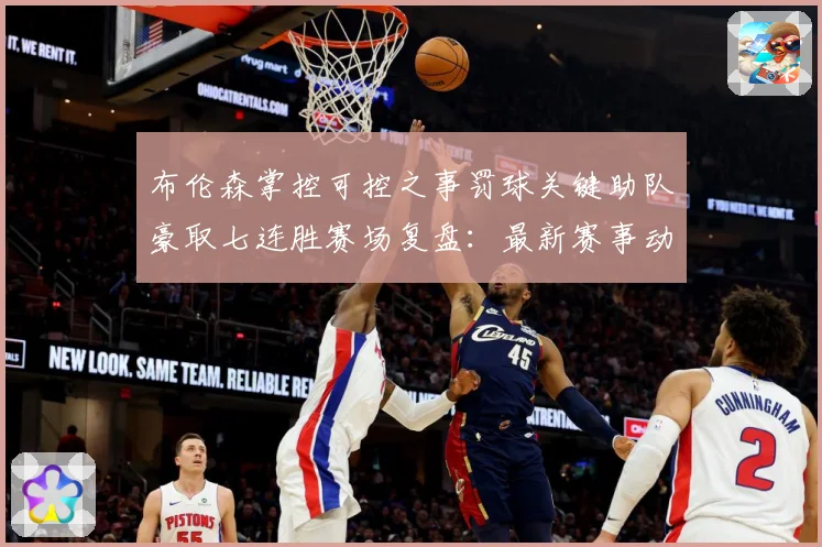 布伦森掌控可控之事罚球关键助队豪取七连胜赛场复盘：最新赛事动态与深度分析