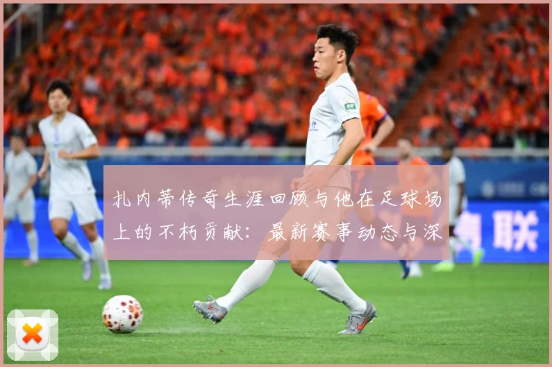 扎内蒂传奇生涯回顾与他在足球场上的不朽贡献：最新赛事动态与深度分析