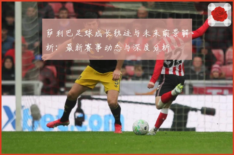 萨利巴足球成长轨迹与未来前景解析：最新赛事动态与深度分析