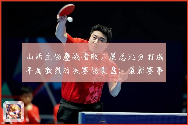 山西主场鏖战惜败广厦总比分打成平局激烈对决赛场复盘：最新赛事动态与深度分析