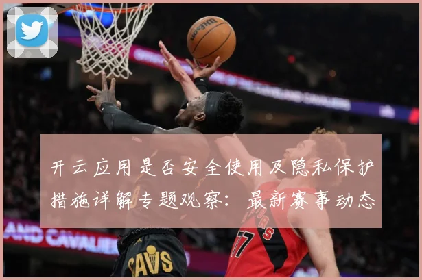 开云应用是否安全使用及隐私保护措施详解专题观察：最新赛事动态与深度分析