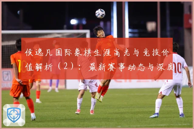 侯逸凡国际象棋生涯高光与竞技价值解析（2）：最新赛事动态与深度分析