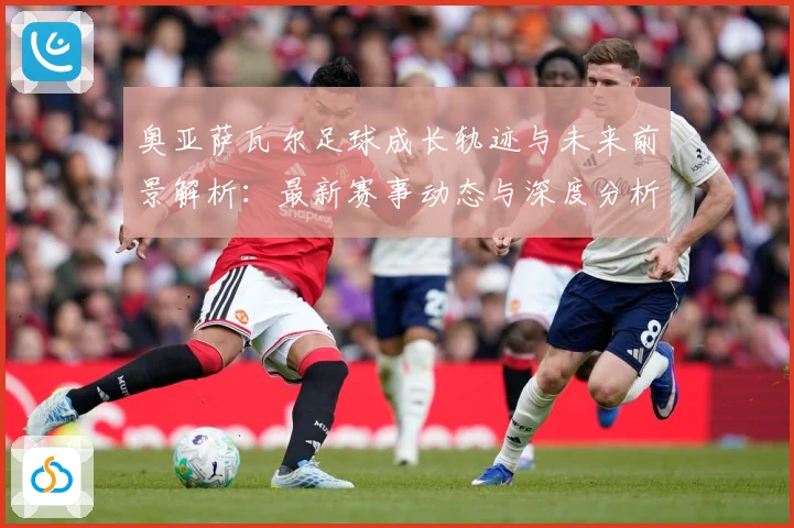 奥亚萨瓦尔足球成长轨迹与未来前景解析：最新赛事动态与深度分析