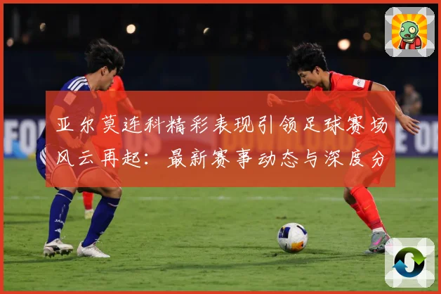 亚尔莫连科精彩表现引领足球赛场风云再起：最新赛事动态与深度分析