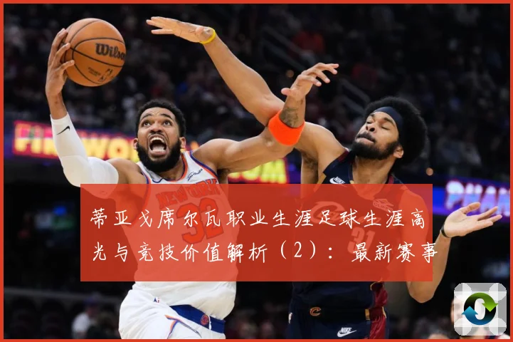 蒂亚戈席尔瓦职业生涯足球生涯高光与竞技价值解析（2）：最新赛事动态与深度分析
