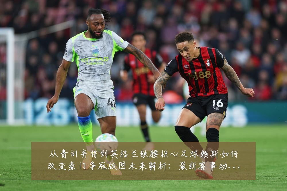从青训弃将到英格兰铁腰核心足球赖斯如何改变豪门争冠版图未来解析:最新赛事动态与深度分析