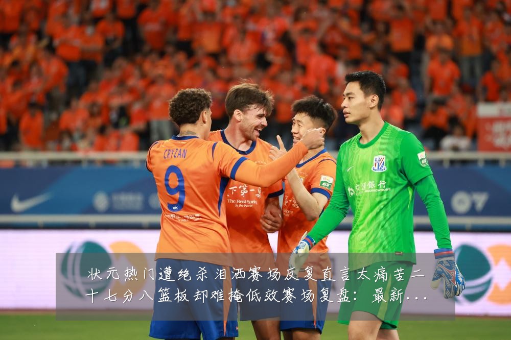 状元热门遭绝杀泪洒赛场反复直言太痛苦二十七分八篮板却难掩低效赛场复盘:最新赛事动态与深度分析