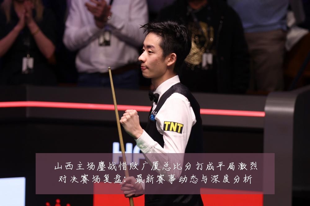 山西主场鏖战惜败广厦总比分打成平局激烈对决赛场复盘：最新赛事动态与深度分析